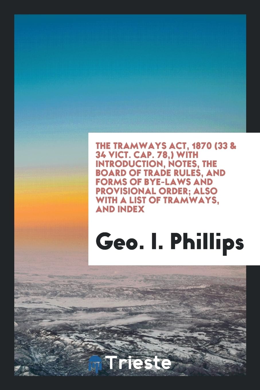 The Tramways Act, 1870 (33 & 34 Vict. Cap. 78, ) with Introduction, Notes, the Board of Trade Rules, and Forms of Bye-Laws and Provisional Order; Also Law