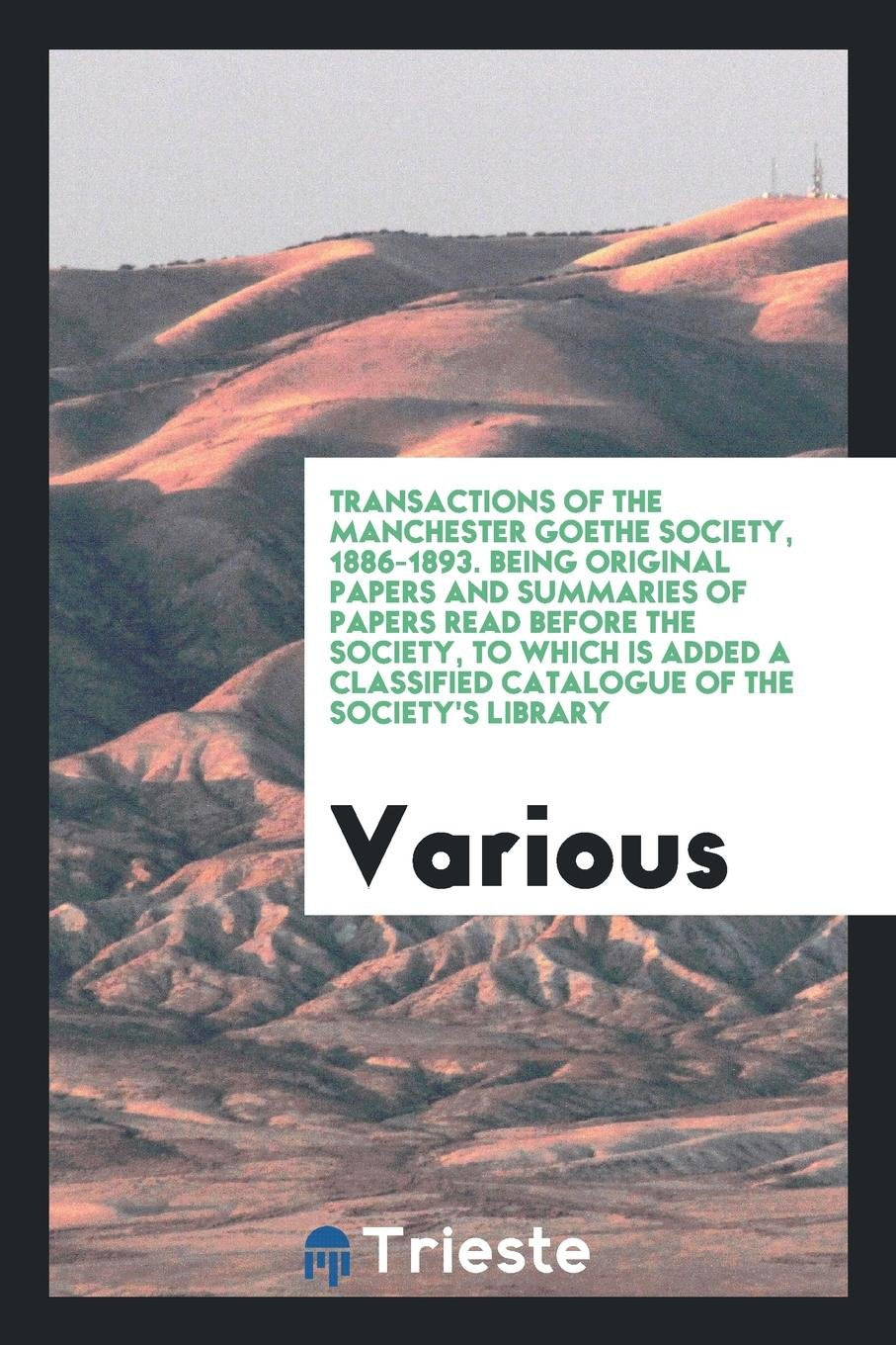 Transactions of the Manchester Goethe Society, 1886-1893. Being Original Papers and Summaries of Papers Read Before the Society, to Which Is Added a Classified Catalogue of the Society's Library Art & Literature Books