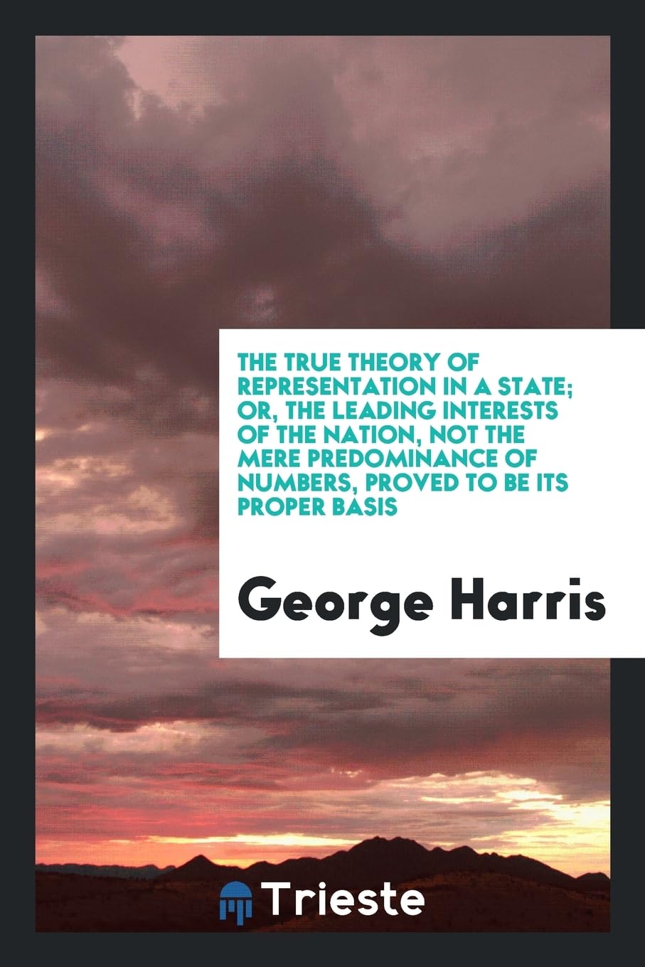 The True Theory of Representation in a State; Or, the Leading Interests of the Nation, Not the Mere Predominance of Numbers, Proved to Be Its Proper B Books