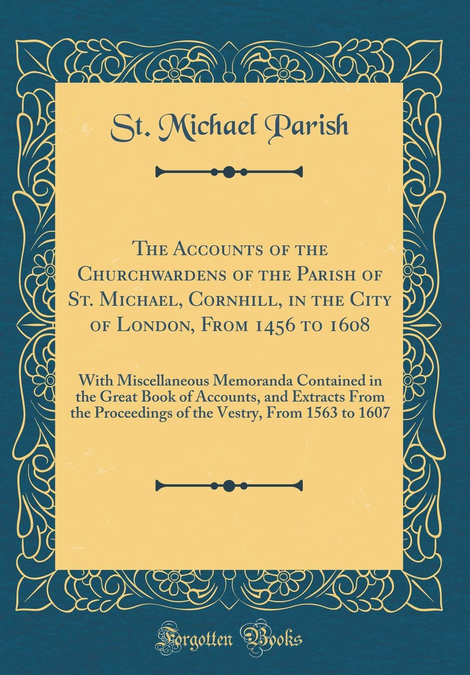 The Accounts of the Churchwardens of the Parish of St. Michael, Cornhill, in the City of London, From 1456 to 1608: With Miscellaneous Memoranda ... Proceedings of the Vestry, From 1563 to 1607 Reference Books