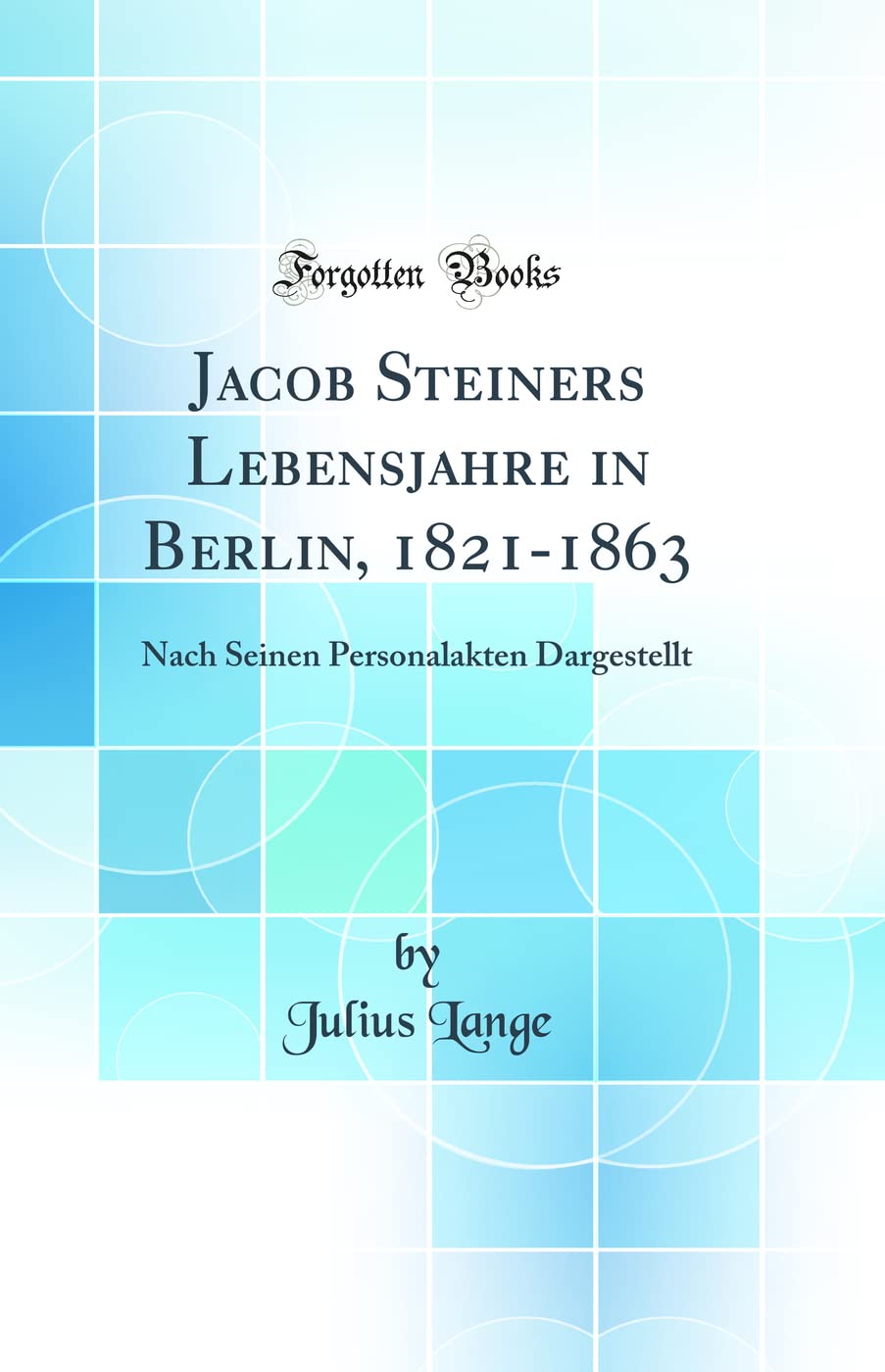 Jacob Steiners Lebensjahre in Berlin, 1821-1863: Nach Seinen Personalakten Dargestellt (Classic Reprint) Learning & Reference