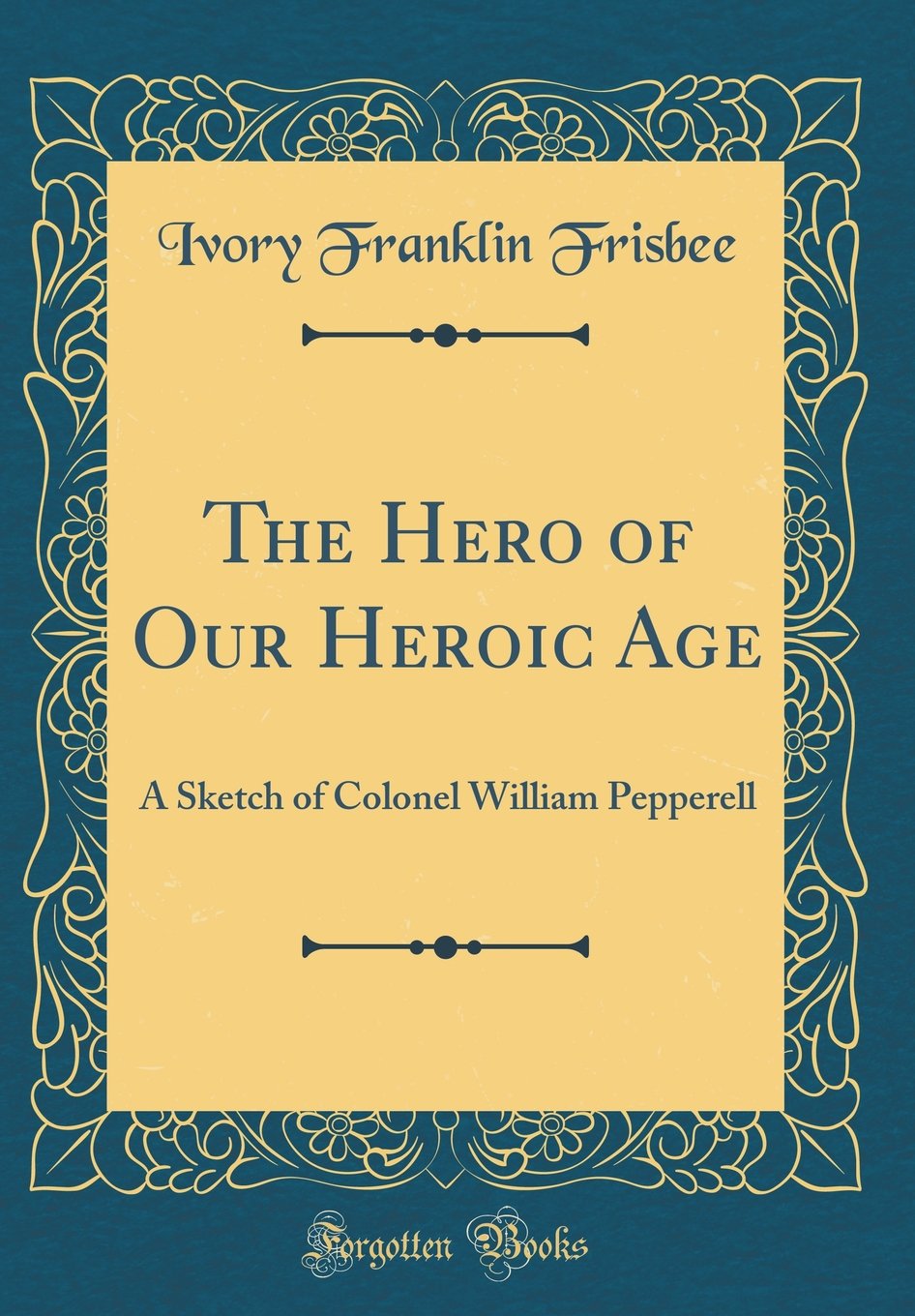 The Hero of Our Heroic Age: A Sketch of Colonel William Pepperell (Classic Reprint) Film, Art & Culture