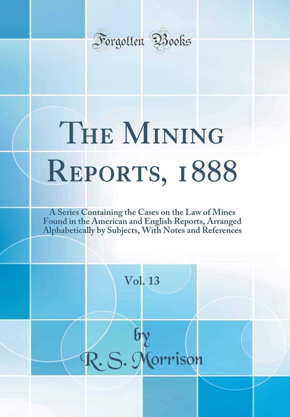 The Mining Reports, 1888, Vol. 13: A Series Containing the Cases on the Law of Mines Found in the American and English Reports, Arranged ... With Notes and References (Classic Reprint) Law