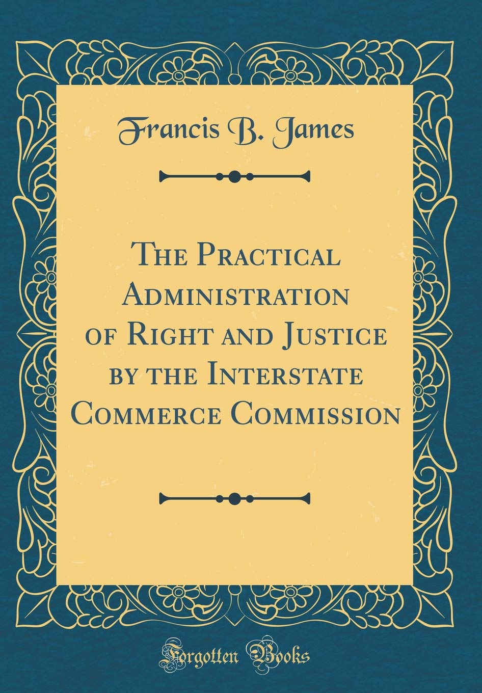 The Practical Administration of Right and Justice by the Interstate Commerce Commission (Classic Reprint) Reference Books