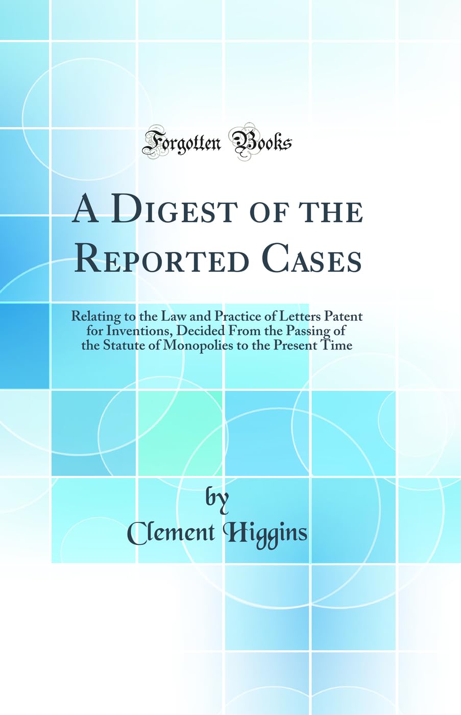 A Digest of the Reported Cases: Relating to the Law and Practice of Letters Patent for Inventions, Decided From the Passing of the Statute of Monopolies to the Present Time (Classic Reprint) Law