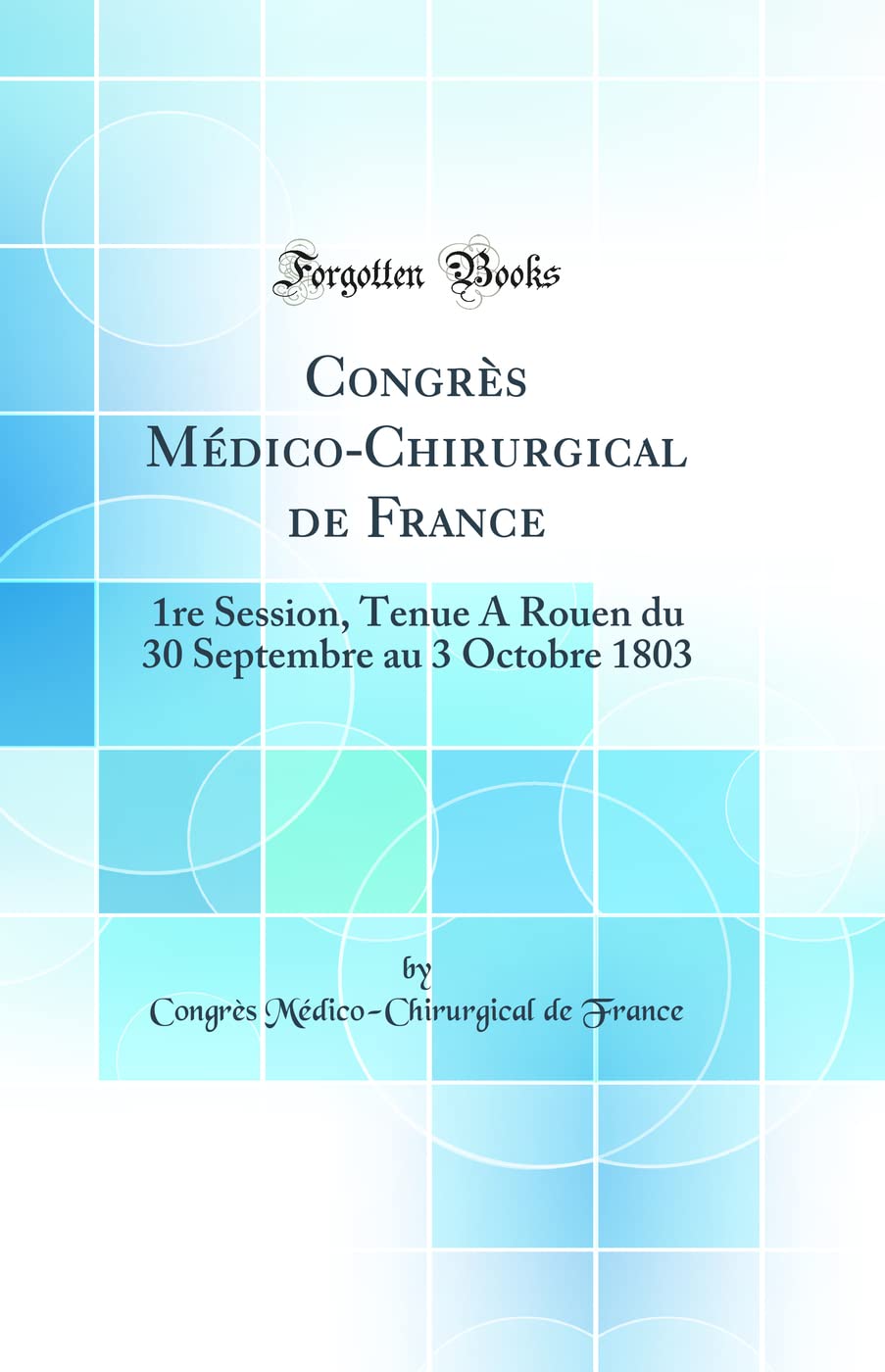 Congrès Médico-Chirurgical de France: 1re Session, Tenue A Rouen du 30 Septembre au 3 Octobre 1803 (Classic Reprint) Medicine