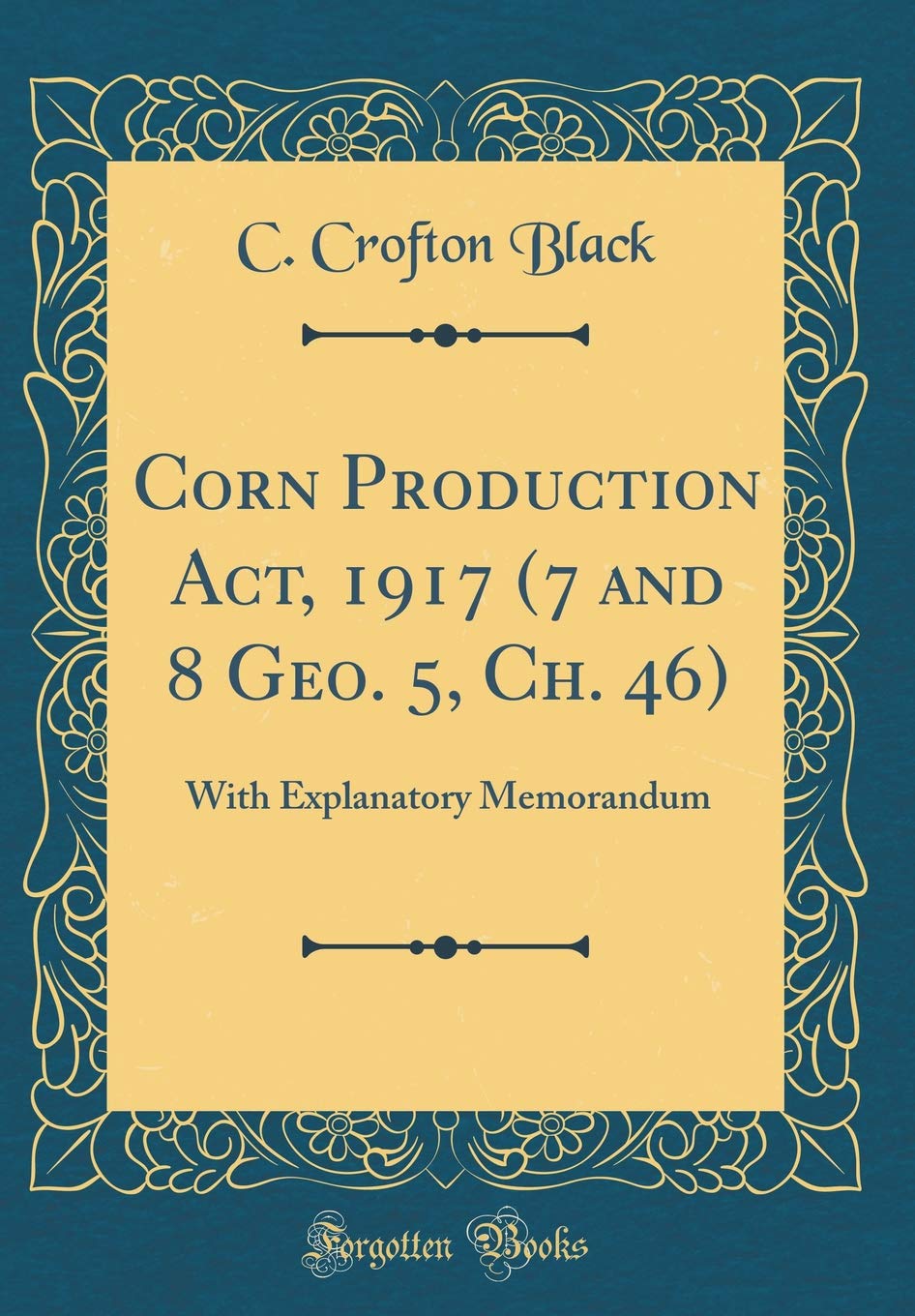 Corn Production Act, 1917 (7 and 8 Geo. 5, Ch. 46): With Explanatory Memorandum (Classic Reprint) Reference Books