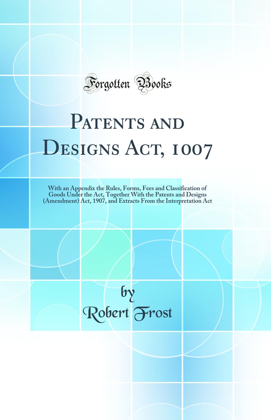 Patents and Designs Act, 1007: With an Appendix the Rules, Forms, Fees and Classification of Goods Under the Act, Together With the Patents and ... From the Interpretation Act (Classic Reprint) Law