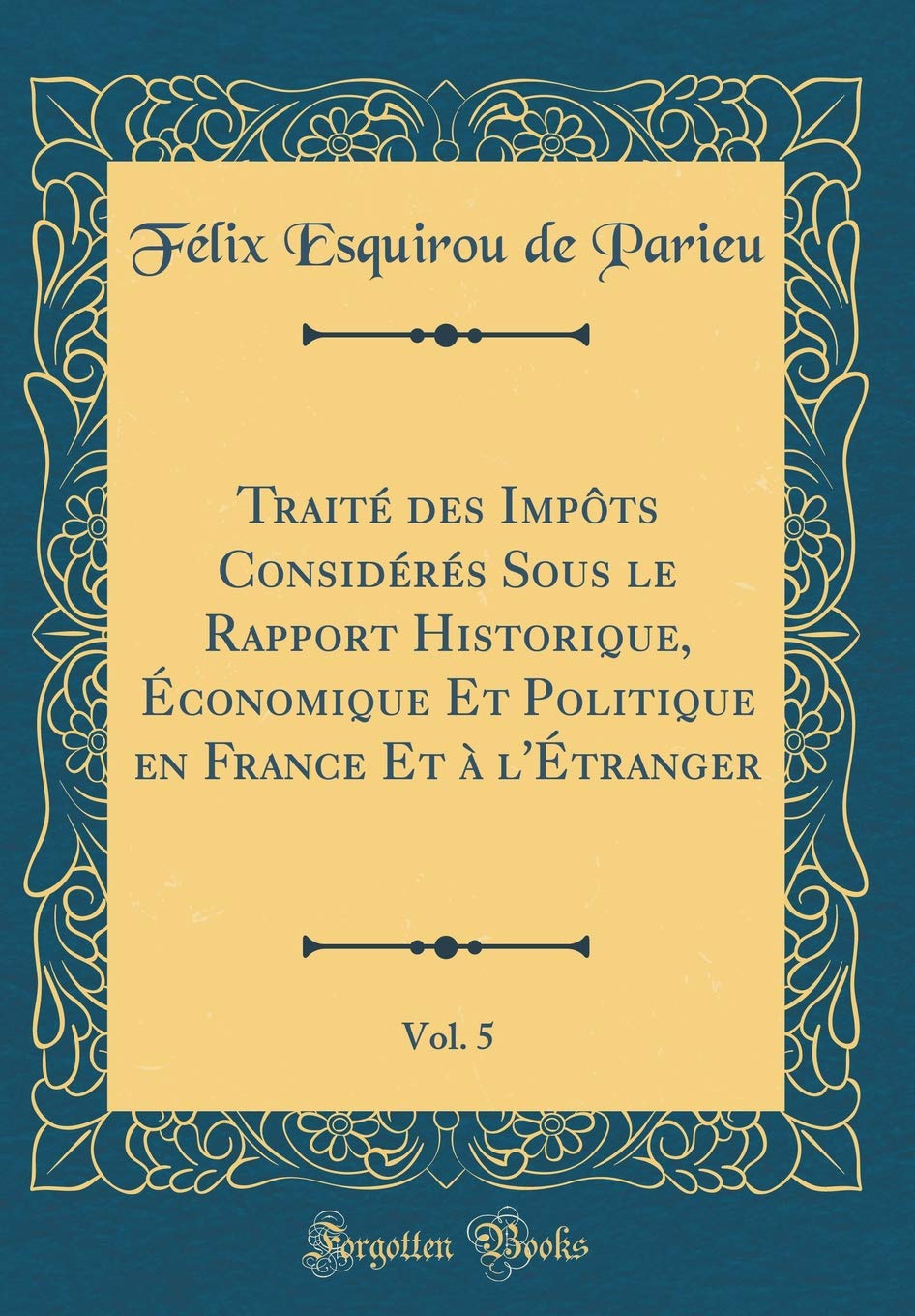 Traité des Impôts Considérés Sous le Rapport Historique, Économique Et Politique en France Et à l'Étranger, Vol. 5 (Classic Reprint) Reference Books