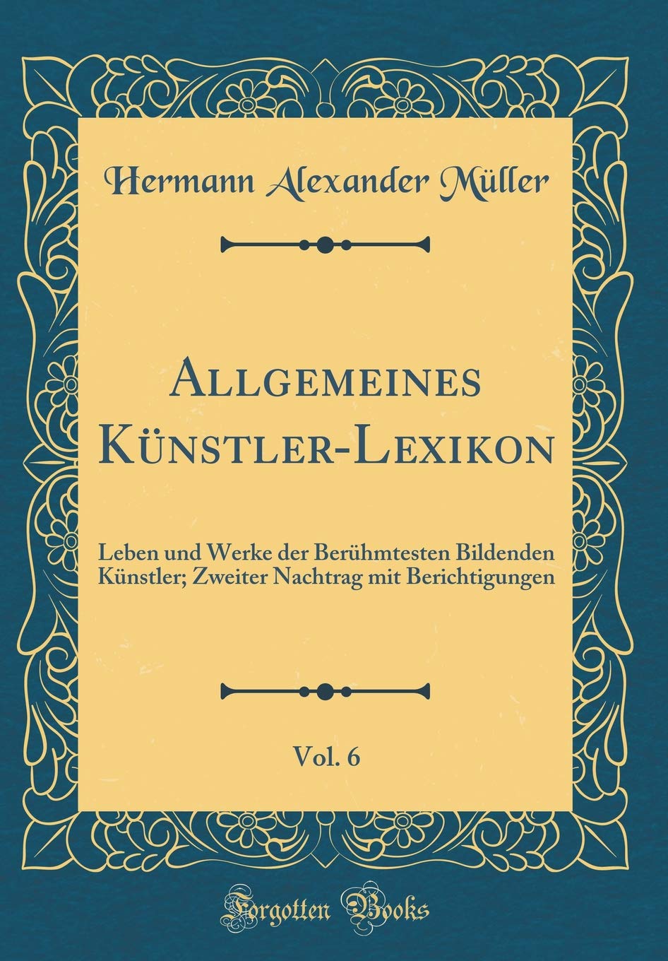 Allgemeines Künstler-Lexikon, Vol. 6: Leben und Werke der Berühmtesten Bildenden Künstler; Zweiter Nachtrag mit Berichtigungen (Classic Reprint) Film, Art & Culture