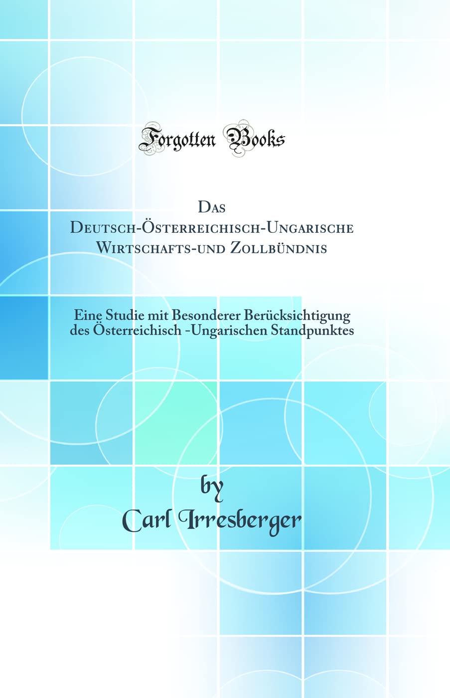 Das Deutsch-Österreichisch-Ungarische Wirtschafts-und Zollbündnis: Eine Studie mit Besonderer Berücksichtigung des Österreichisch -Ungarischen Standpunktes (Classic Reprint) Politics & History