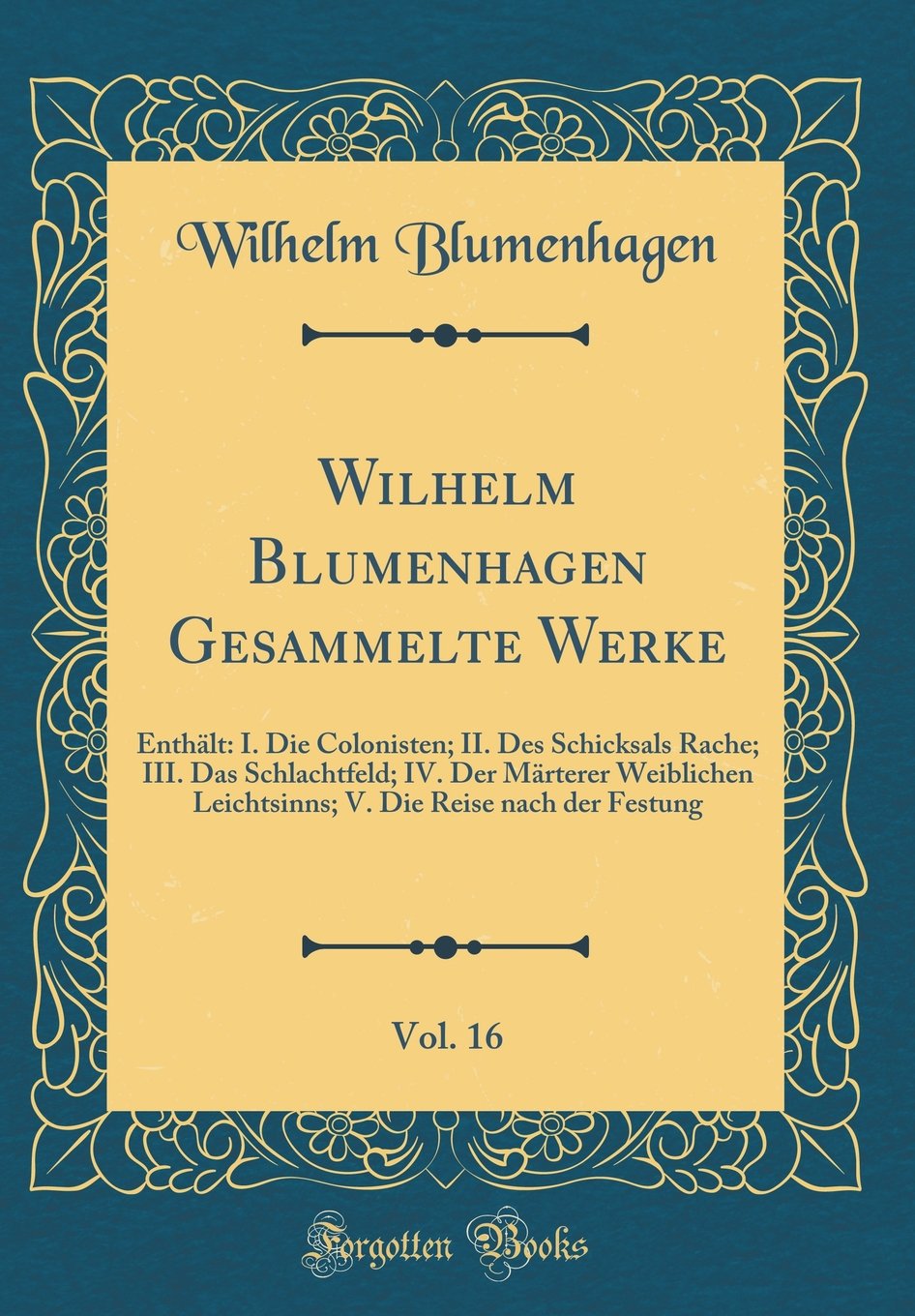 Wilhelm Blumenhagen Gesammelte Werke, Vol. 16: Enthält: I. Die Colonisten; II. Des Schicksals Rache; III. Das Schlachtfeld; IV. Der Märterer ... Die Reise nach der Festung (Classic Reprint) Arts & Music