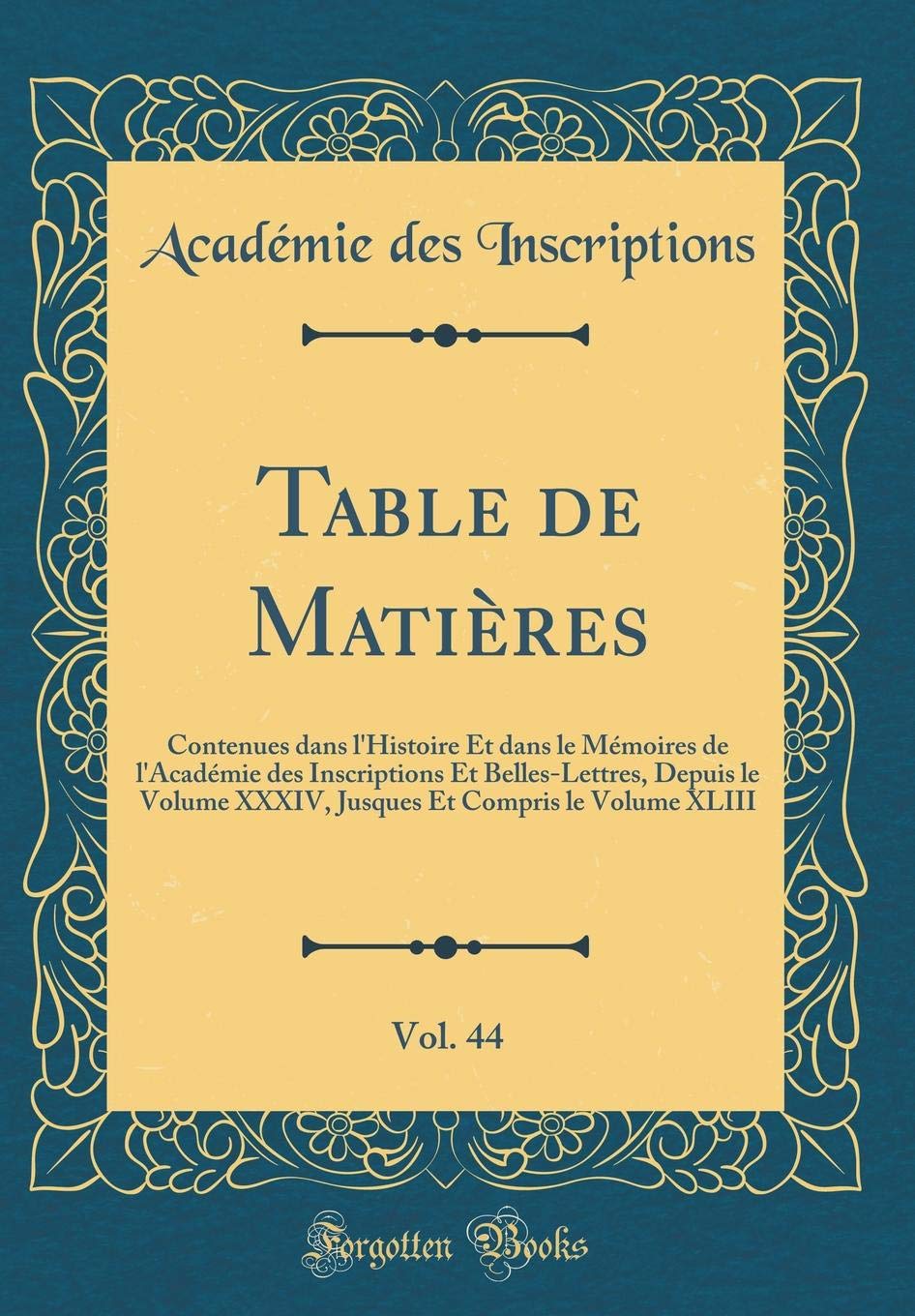 Table de Matières, Vol. 44: Contenues dans l'Histoire Et dans le Mémoires de l'Académie des Inscriptions Et Belles-Lettres, Depuis le Volume XXXIV, Jusques Et Compris le Volume XLIII (Classic Reprint) Film, Art & Culture