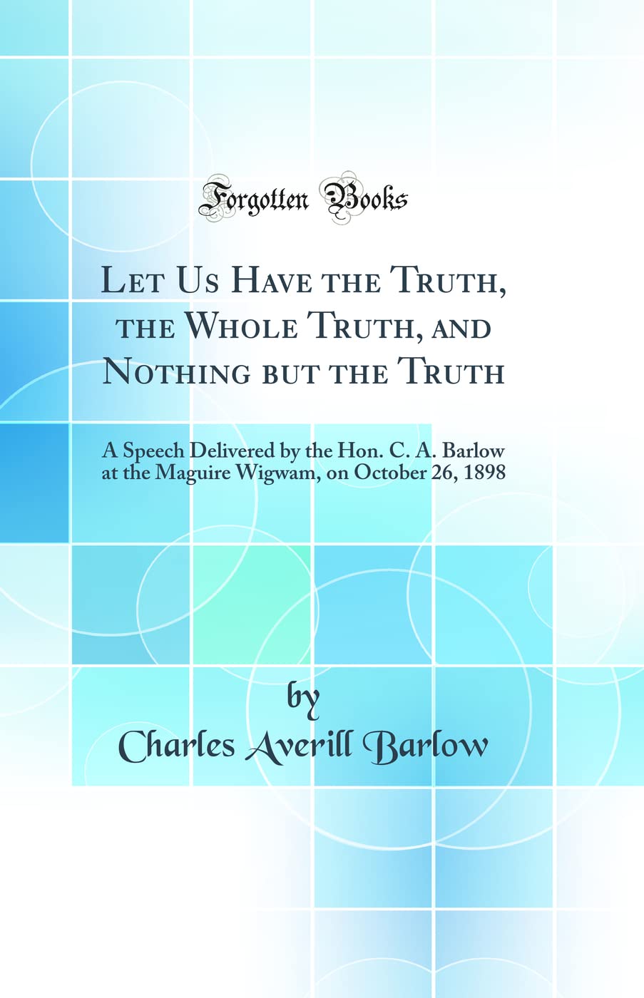 Let Us Have the Truth, the Whole Truth, and Nothing But the Truth: A Speech Delivered by the Hon. C. A. Barlow at the Maguire Wigwam, on October 26, ... Wigwam, on October 26, 1898 (Classic Reprint) Business, Finance & Career