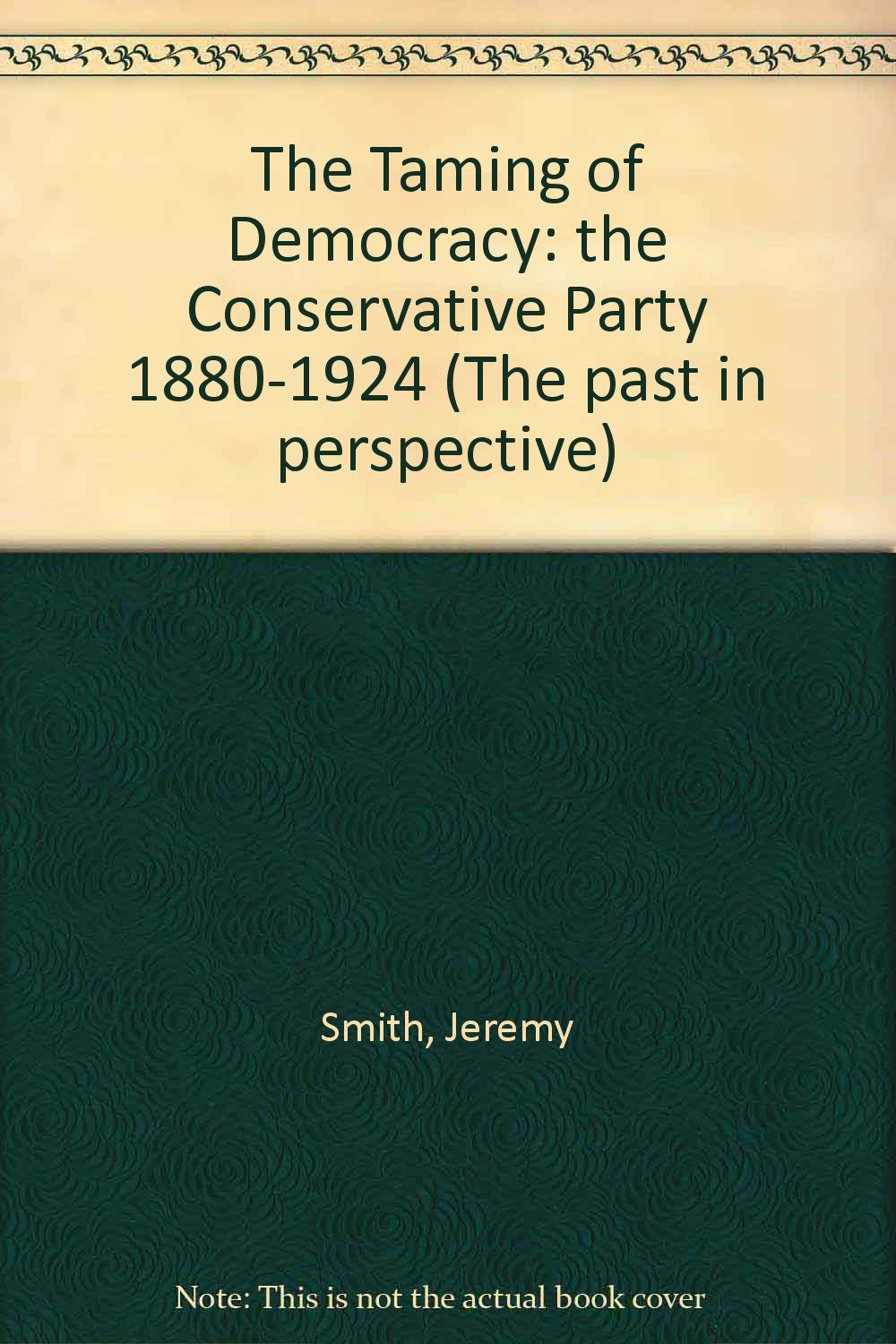The Taming of Democracy: The Conservative Party 1880-1924 (Past in Perspective) Politics & History