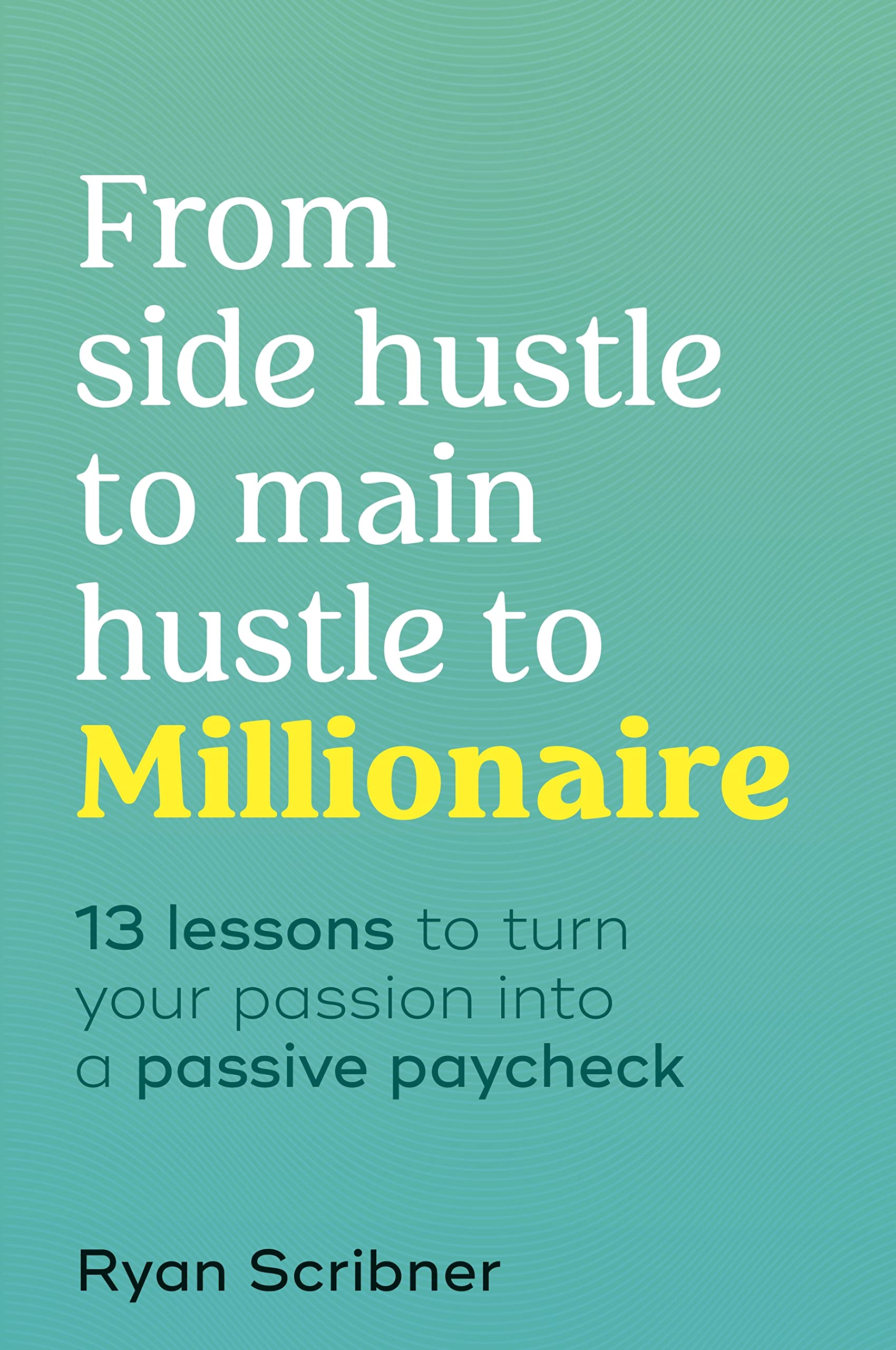 From Side Hustle to Main Hustle to Millionaire: 13 Lessons to Turn Your Passion Into a Passive Paycheck Business, Finance & Career