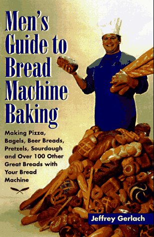 Men's Guide to Bread Machine Baking: Making Pizza, Bagels, Beer Bread, Pretzels, Sourdough, and over 100 Other Great Breads With Your Bread Machine book