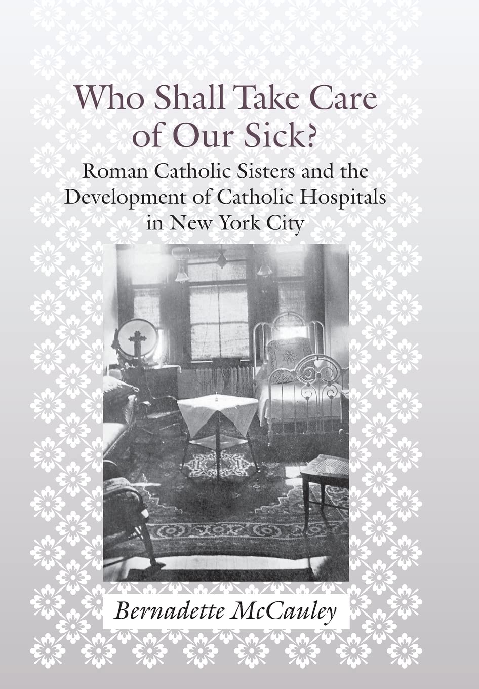 Who Shall Take Care of Our Sick?: Roman Catholic Sisters and the Development of Catholic Hospitals in New York City (Medicine, Science, and Religion in Historical Context) Medicine