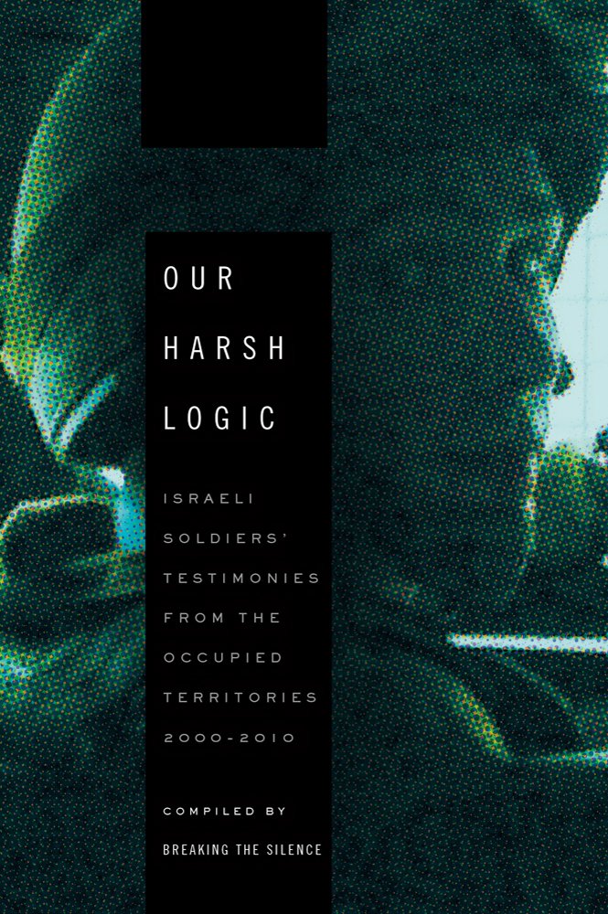 Our Harsh Logic: Israeli Soldiers' Testimonies from the Occupied Territories, 2000-2010 book