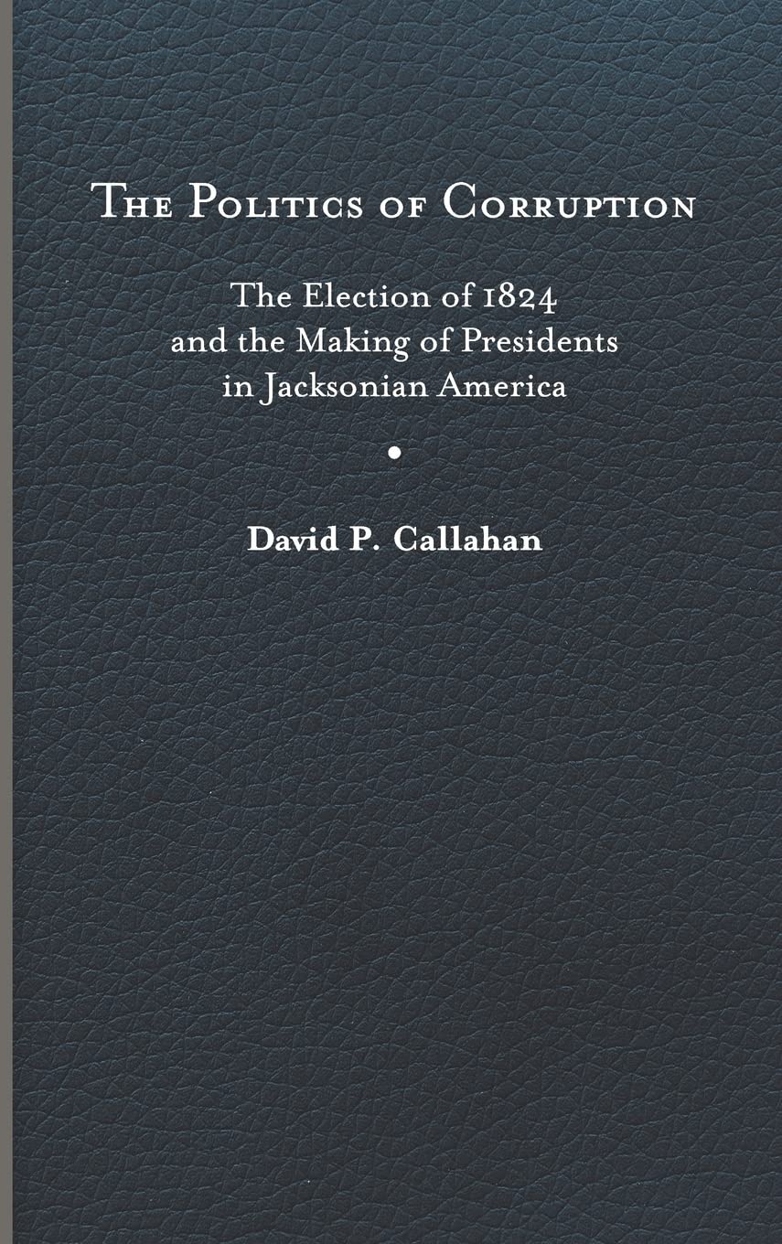 The Politics of Corruption: The Election of 1824 and the Making of Presidents in Jacksonian America Politics & History