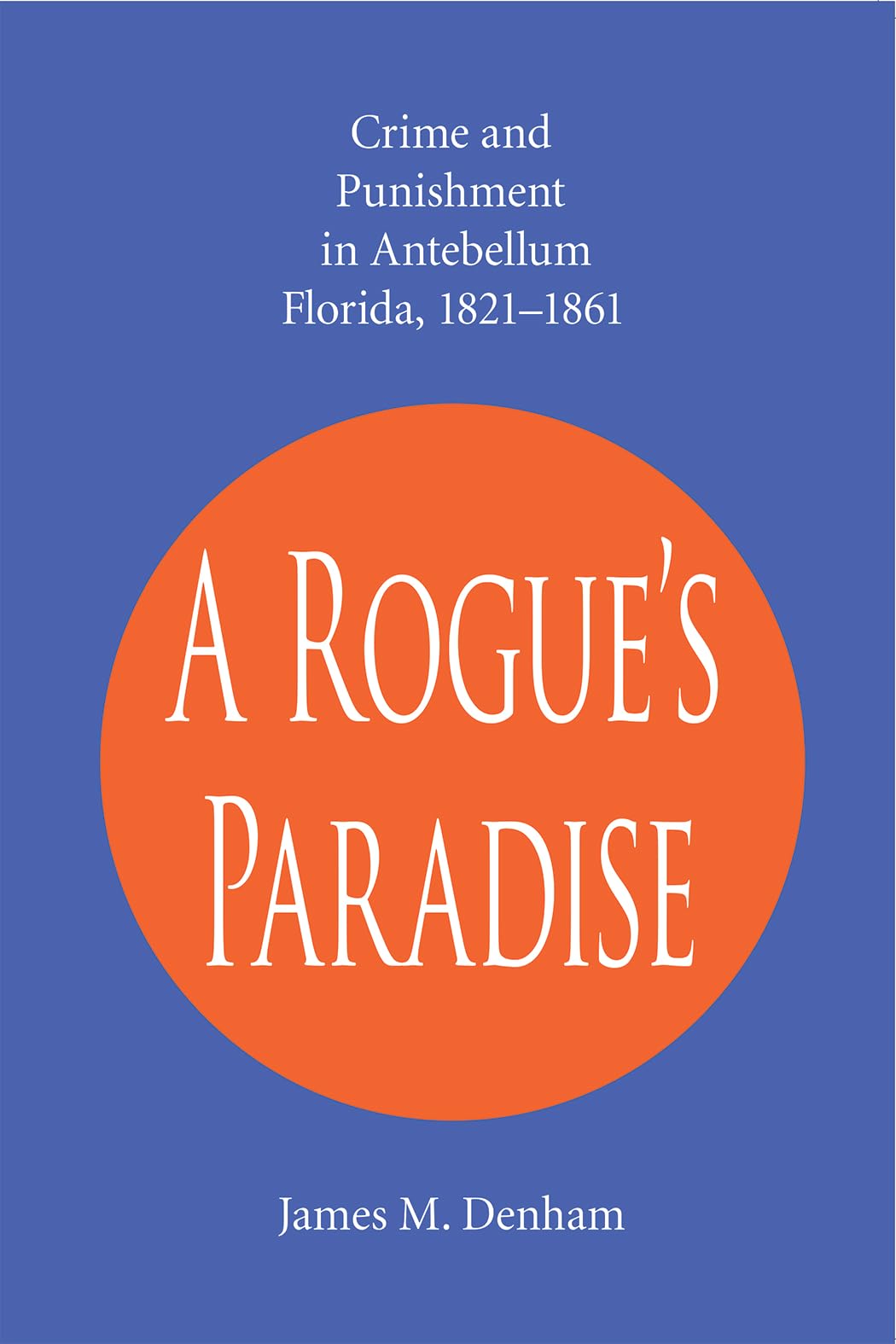 A Rogue's Paradise: Crime and Punishment in Antebellum Florida, 1821-1861: Crime and Punishment in Antebellum Florida, 1821-61 Law
