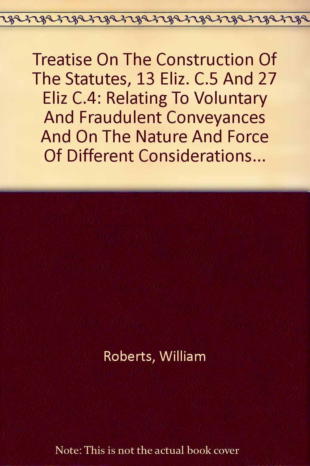 Treatise On The Construction Of The Statutes, 13 Eliz. C.5 And 27 Eliz C.4: Relating To Voluntary And Fraudulent Conveyances And On The Nature And Force Of Different Considerations... Law