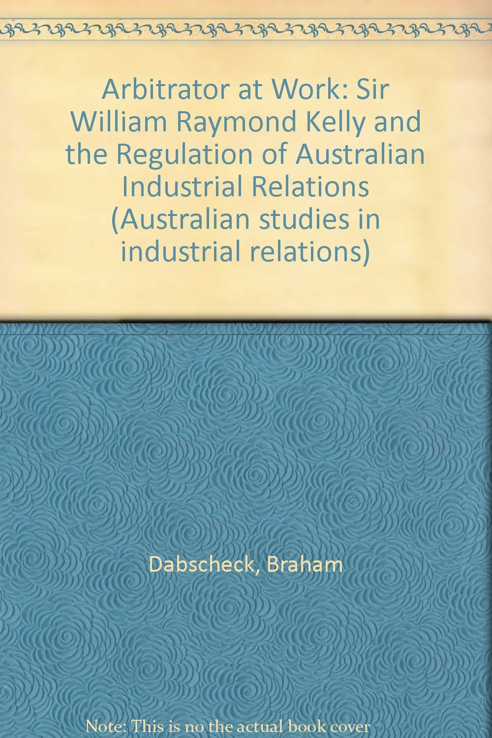 Arbitrator at Work: Sir William Raymond Kelly and the Regulation of Australian Industrial Relations (Australian studies in industrial relations) Law