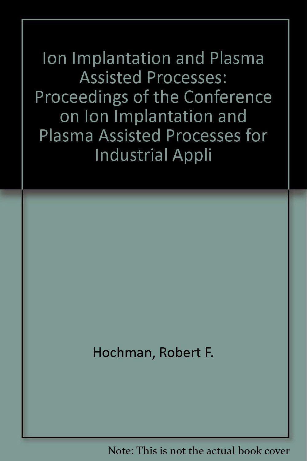 Ion Implantation and Plasma Assisted Processes: Proceedings of the Conference on Ion Implantation and Plasma Assisted Processes for Industrial Appli Business & Technology