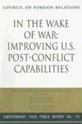 In the Wake of War: Improving U.S. Post-Conflict Capabilities: Report of an Independent Task Force (Independent Task Force Report) Politics & History
