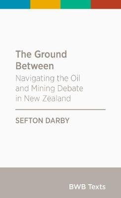 The Ground Between: Navigating the Oil and Mining Debate in New Zealand: 2017 (BWB Texts) Books