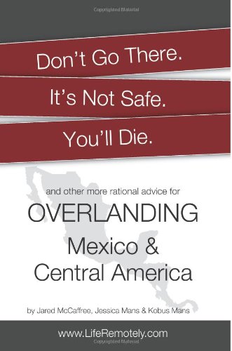 Don't Go There. It's Not Safe. You'll Die.: And other more rational advice for overlanding Mexico & Central America Travel Guides