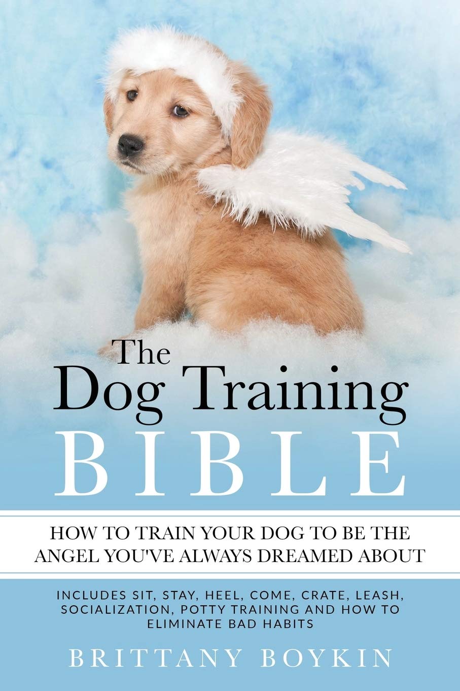 The Dog Training Bible - How to Train Your Dog to be the Angel You’ve Always Dreamed About: Includes Sit, Stay, Heel, Come, Crate, Leash, Socialization, Potty Training and How to Eliminate Bad Habits Pets