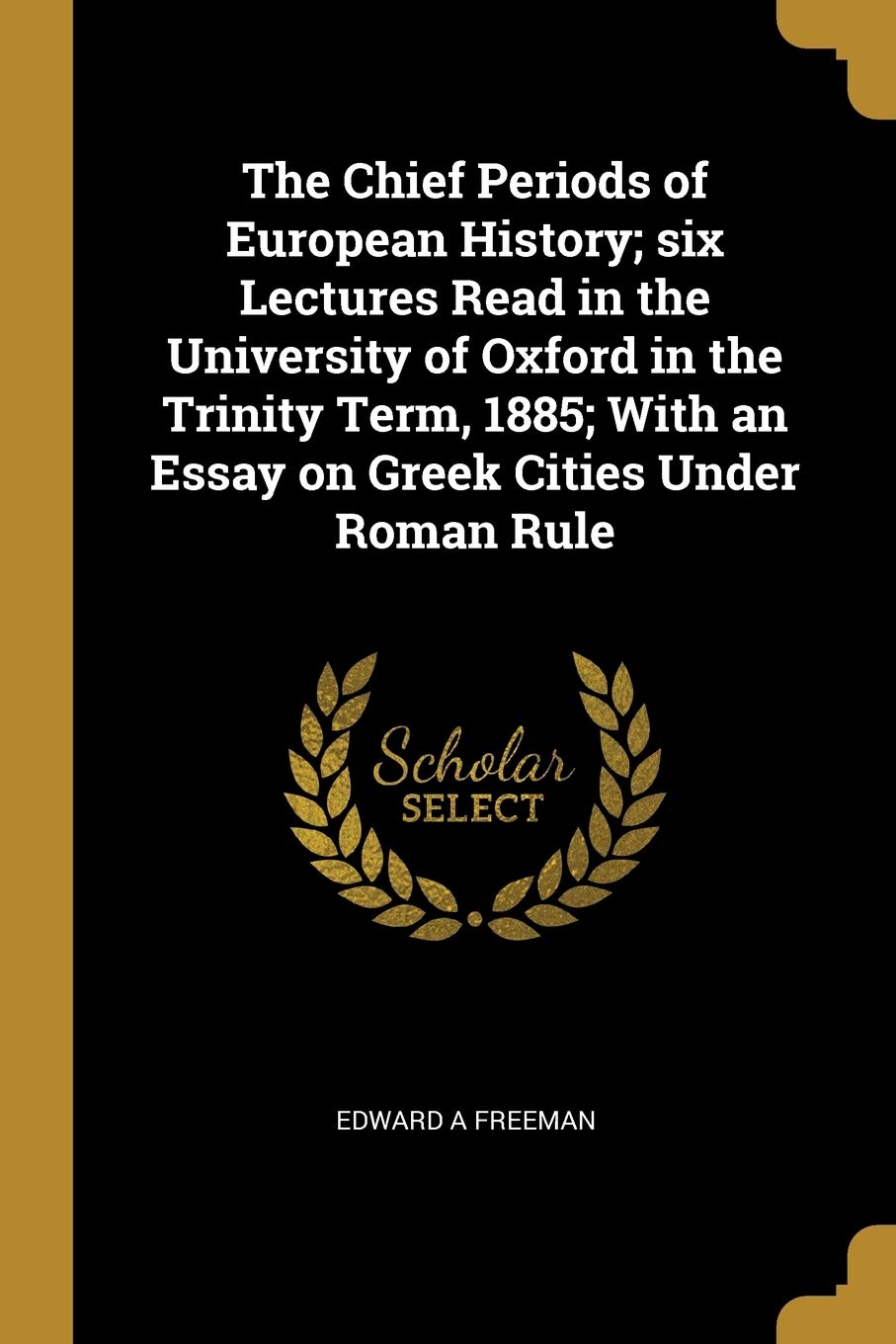 The Chief Periods of European History; Six Lectures Read in the University of Oxford in the Trinity Term, 1885; With an Essay on Greek Cities Under Roman Rule Politics & History