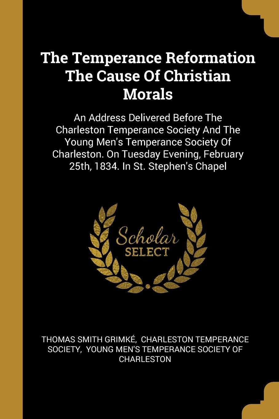 The Temperance Reformation The Cause Of Christian Morals: An Address Delivered Before The Charleston Temperance Society And The Young Men's Temperance ... February 25th, 1834. In St. Stephen's Chapel book