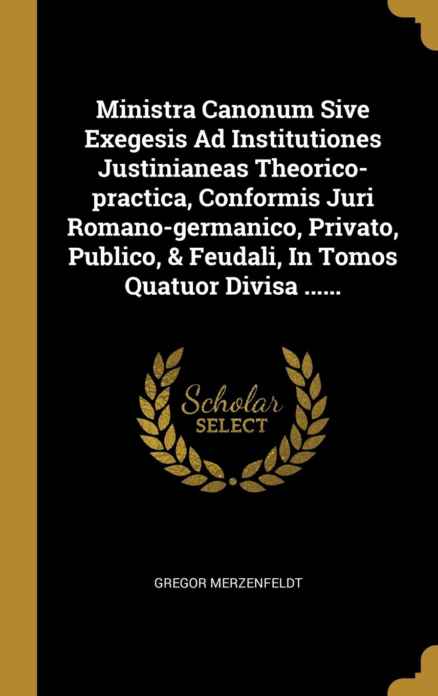 Ministra Canonum Sive Exegesis Ad Institutiones Justinianeas Theorico-Practica, Conformis Juri Romano-Germanico, Privato, Publico, & Feudali, in Tomos Politics & History