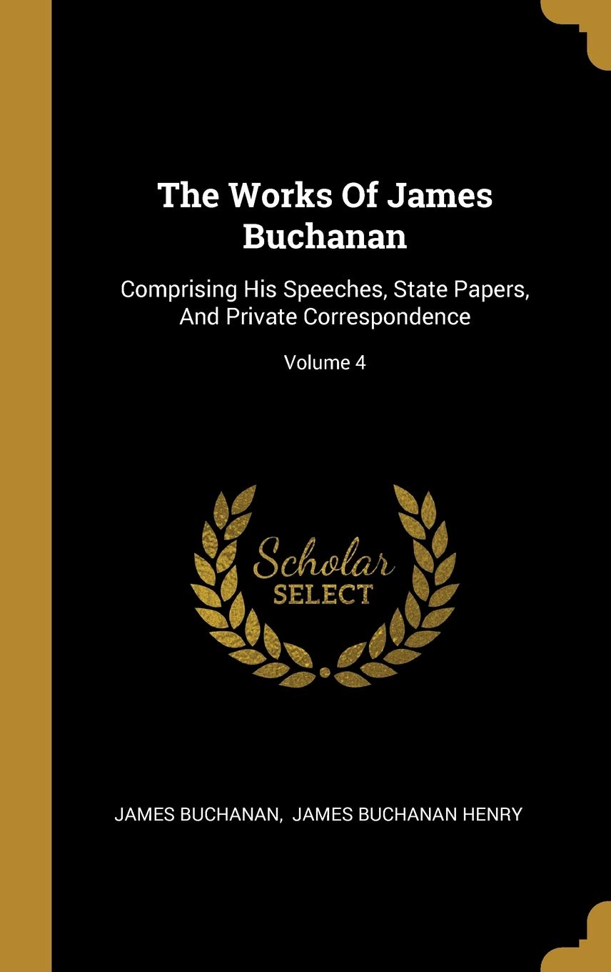 The Works Of James Buchanan: Comprising His Speeches, State Papers, And Private Correspondence; Volume 4 Politics & History