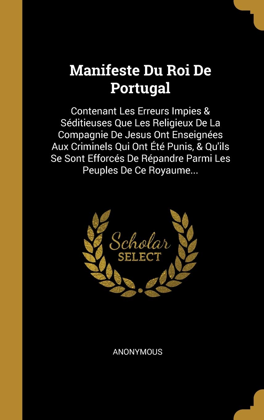 Manifeste Du Roi De Portugal: Contenant Les Erreurs Impies & Séditieuses Que Les Religieux De La Compagnie De Jesus Ont Enseignées Aux Criminels Qui ... Répandre Parmi Les Peuples De Ce Royaume... Politics & History