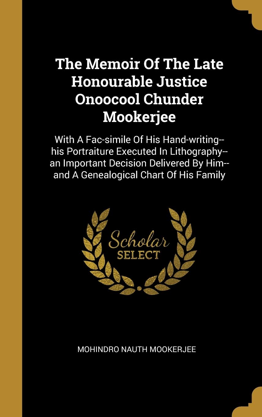 The Memoir of the Late Honourable Justice Onoocool Chunder Mookerjee: With a Fac-Simile of His Hand-Writing--His Portraiture Executed in ... Him--and A Genealogical Chart Of His Family Politics & History