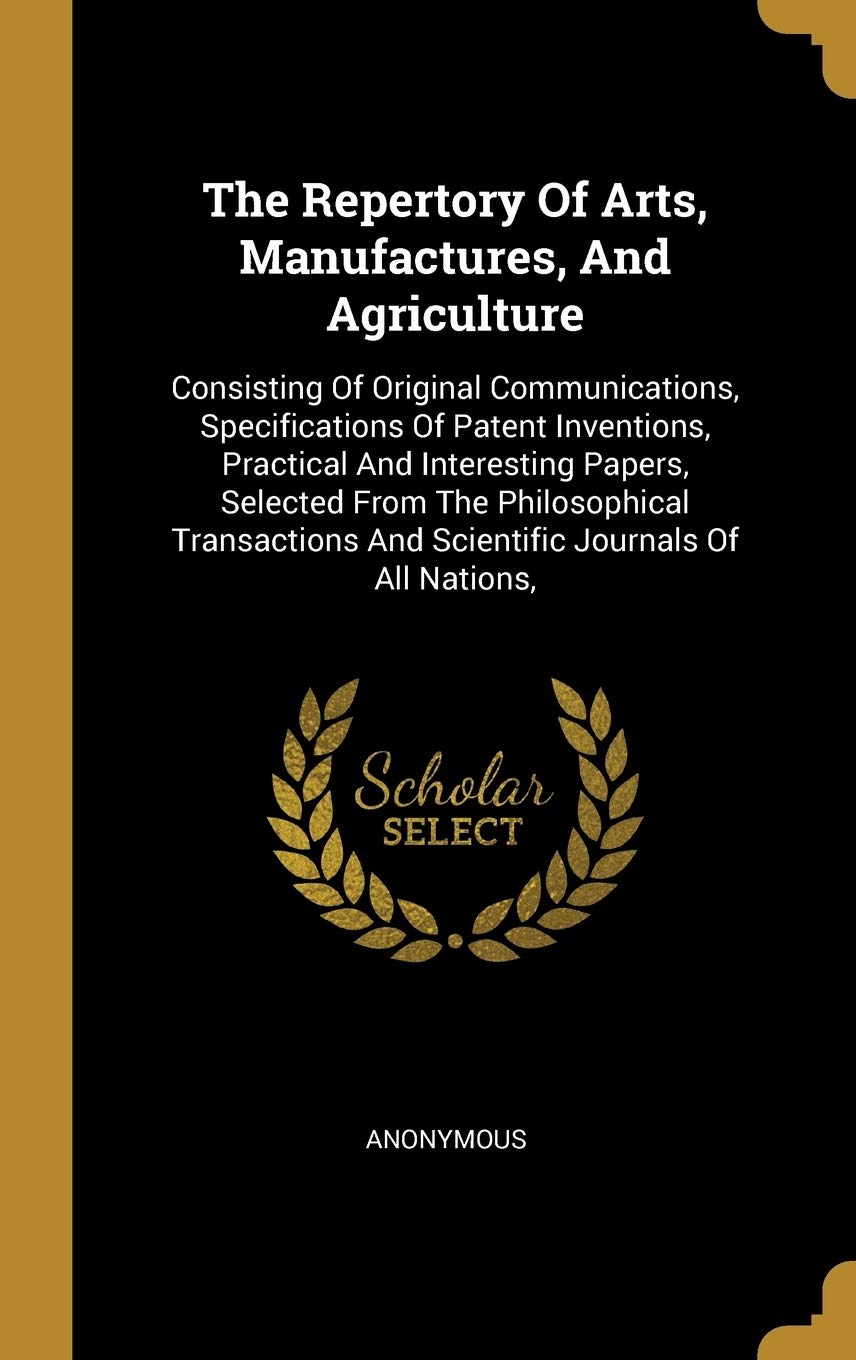 The Repertory Of Arts, Manufactures, And Agriculture: Consisting Of Original Communications, Specifications Of Patent Inventions, Practical And ... And Scientific Journals Of All Nations, Politics & History