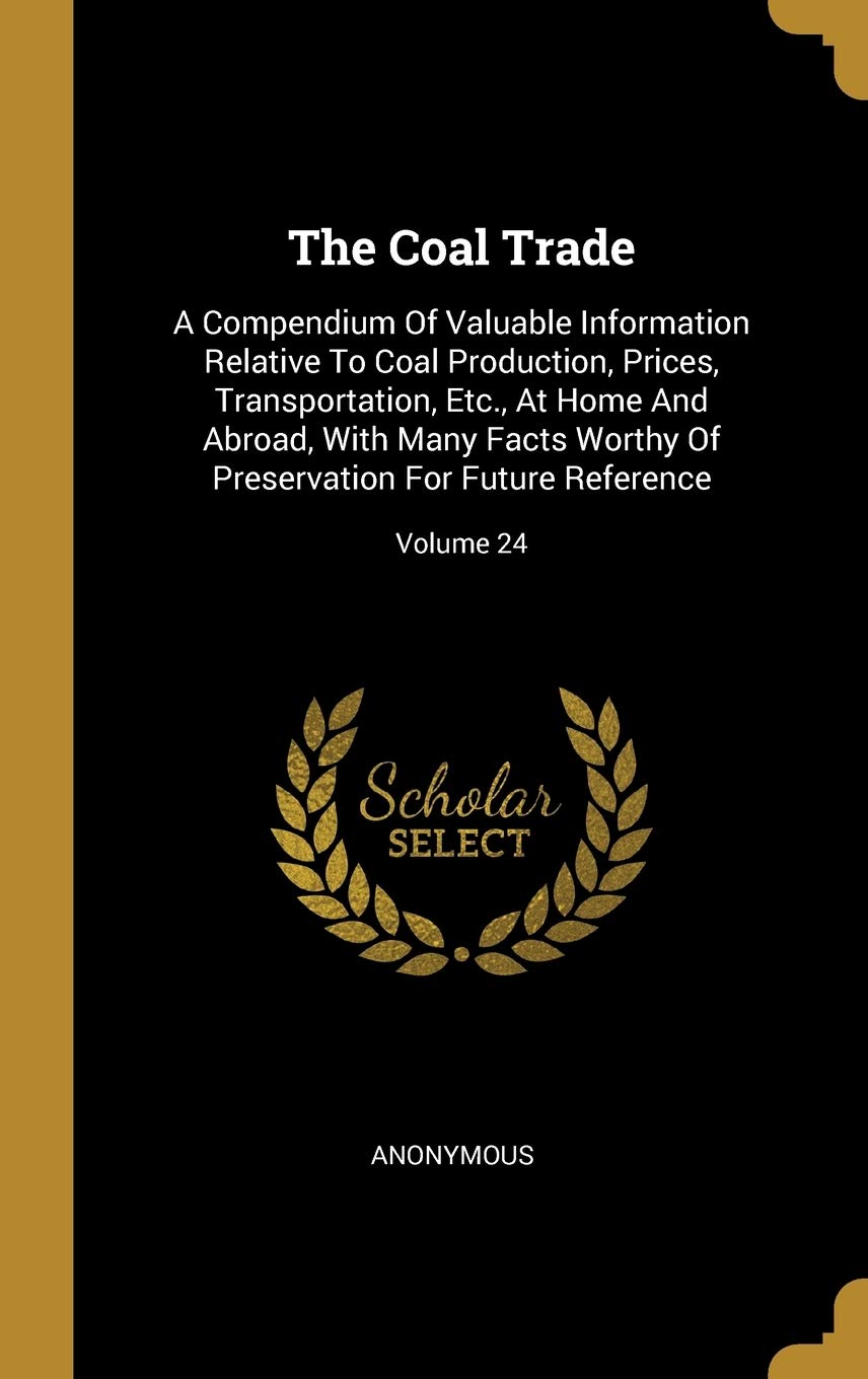 The Coal Trade: A Compendium Of Valuable Information Relative To Coal Production, Prices, Transportation, Etc., At Home And Abroad, Wi: A Compendium ... Preservation For Future Reference; Volume 24 Politics & History