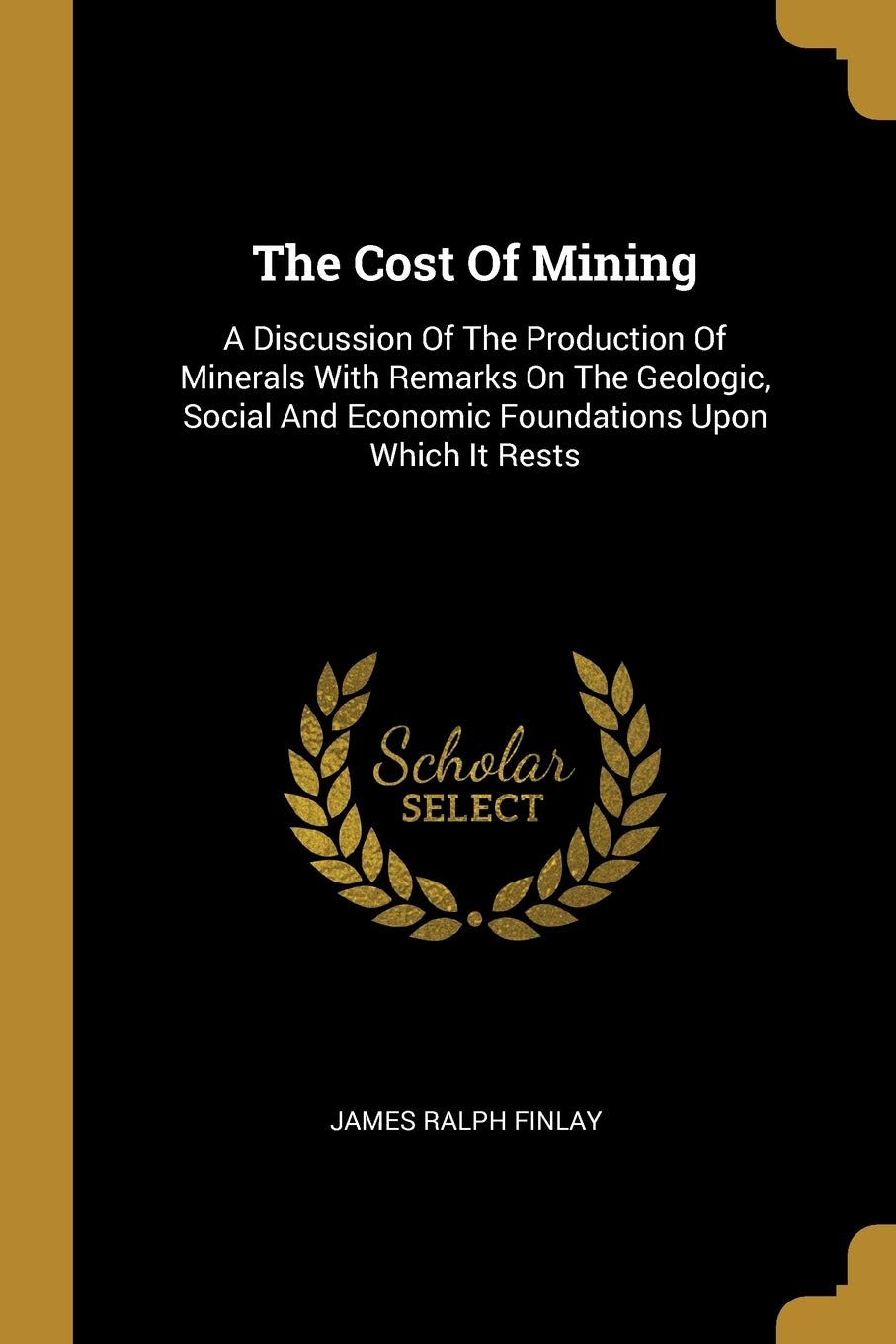 The Cost Of Mining: A Discussion Of The Production Of Minerals With Remarks On The Geologic, Social And Economic Foundations Upon Which It Rests book