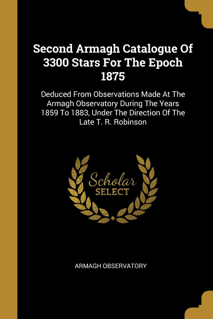Second Armagh Catalogue Of 3300 Stars For The Epoch 1875: Deduced From Observations Made At The Armagh Observatory During The Years 1859 To 1883, ... The Direction Of The Late T. R. Robinson Politics & History