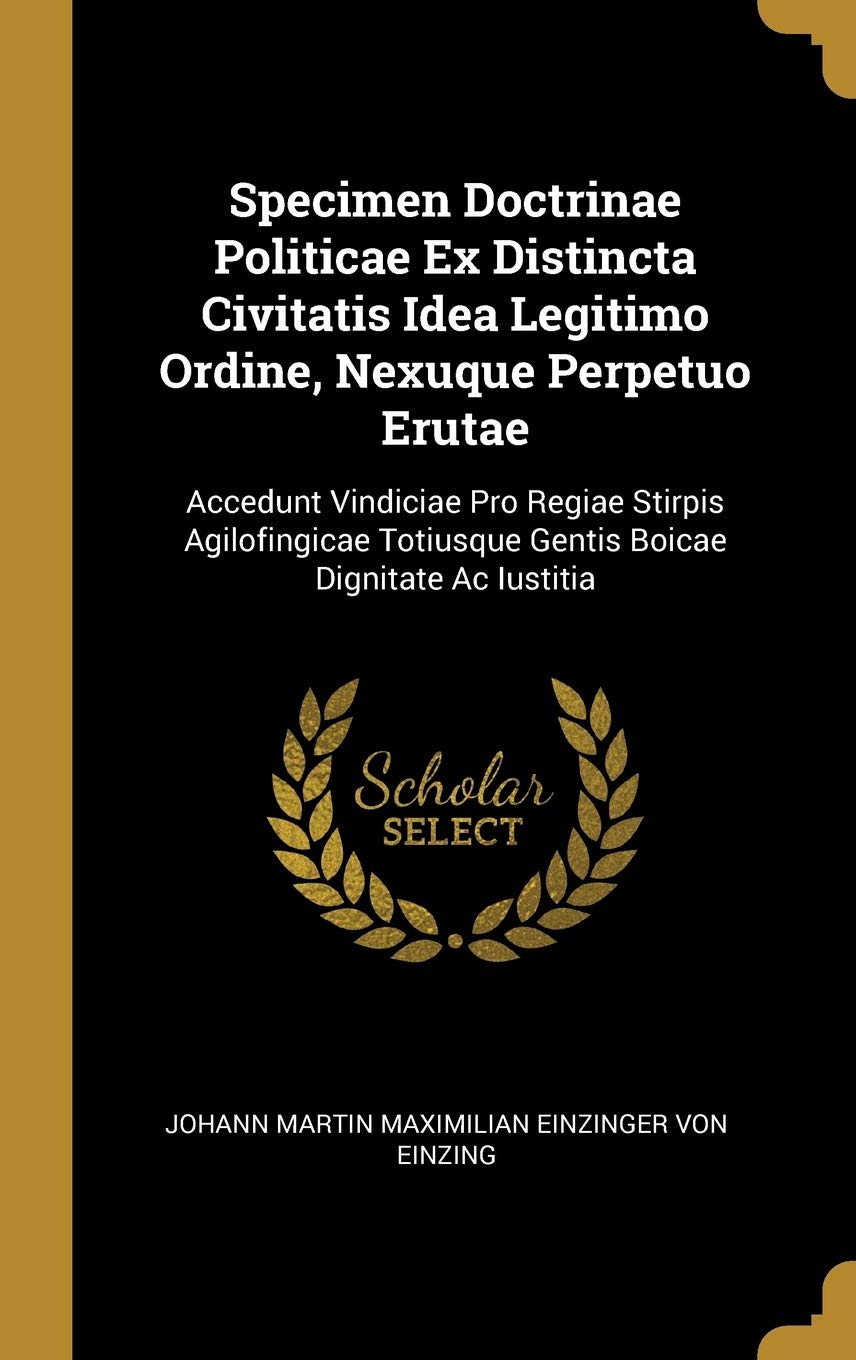 Specimen Doctrinae Politicae Ex Distincta Civitatis Idea Legitimo Ordine, Nexuque Perpetuo Erutae: Accedunt Vindiciae Pro Regiae Stirpis Agilofingicae Totiusque Gentis Boicae Dignitate Ac Iustitia Politics & History