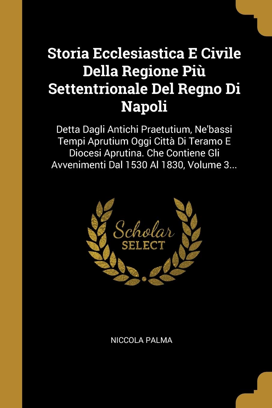 Storia Ecclesiastica E Civile Della Regione Più Settentrionale del Regno Di Napoli: Detta Dagli Antichi Praetutium, Ne'bassi Tempi Aprutium Oggi ... Gli Avvenimenti Dal 1530 Al 1830, Volume 3... Politics & History