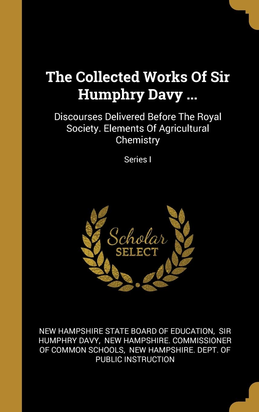 The Collected Works Of Sir Humphry Davy ...: Discourses Delivered Before The Royal Society. Elements Of Agricultural Chemistry; Series I Politics & History