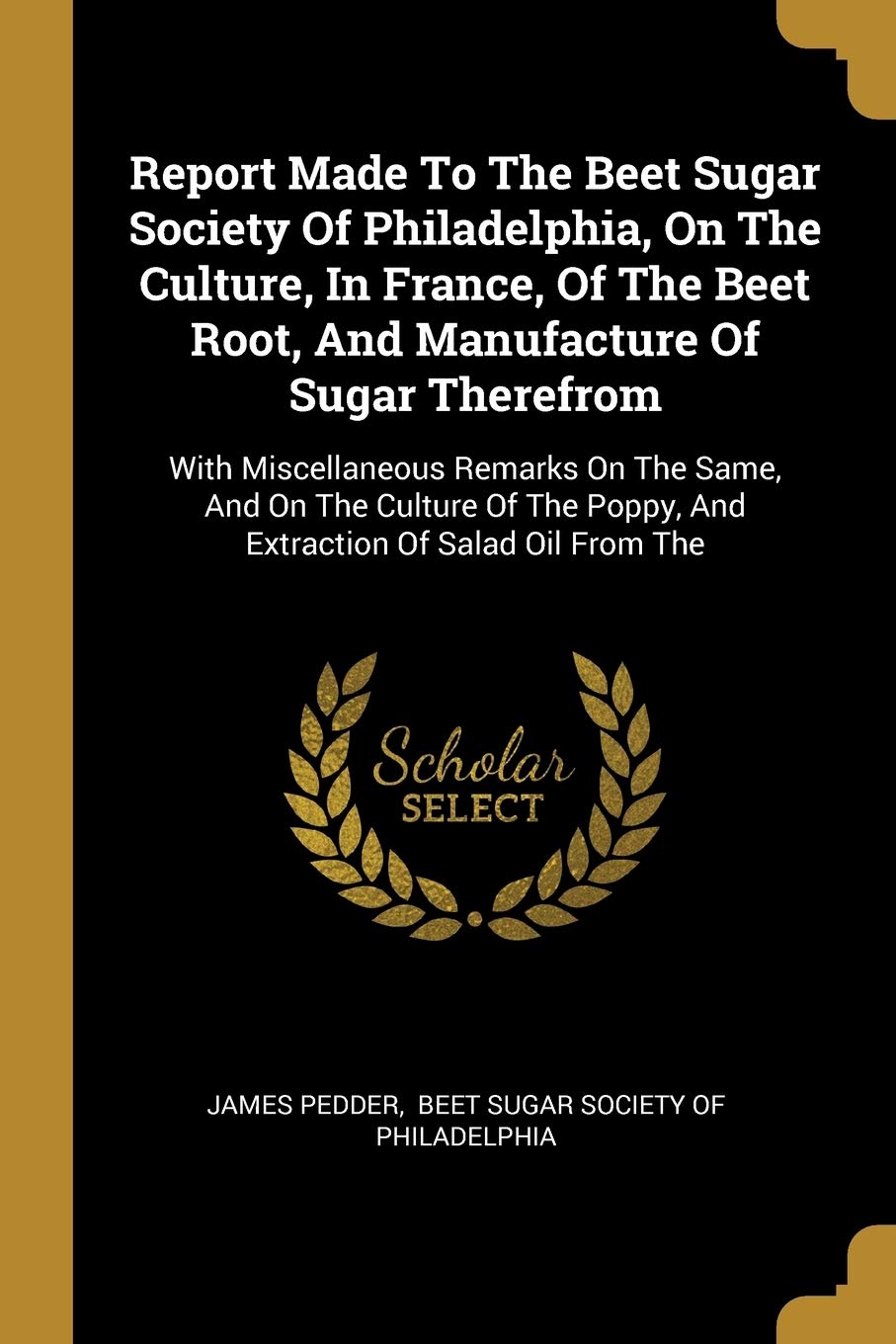 Report Made To The Beet Sugar Society Of Philadelphia, On The Culture, In France, Of The Beet Root, And Manufacture Of Sugar Therefrom: With ... Poppy, And Extraction Of Salad Oil From The Politics & History