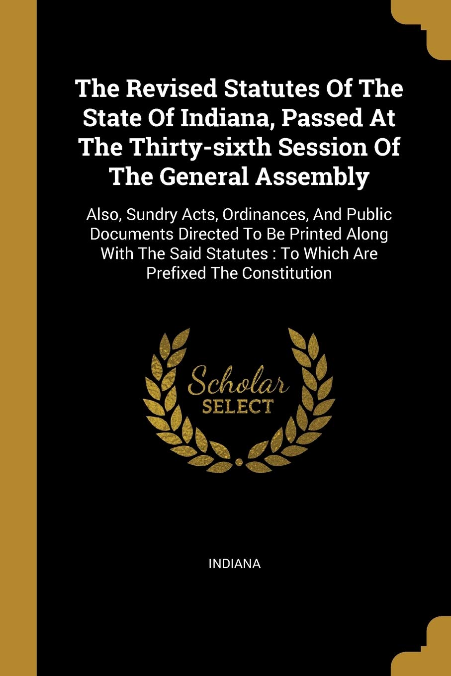 The Revised Statutes Of The State Of Indiana, Passed At The Thirty-sixth Session Of The General Assembly: Also, Sundry Acts, Ordinances, And Public ... To Which Are Prefixed The Constitution Politics & History