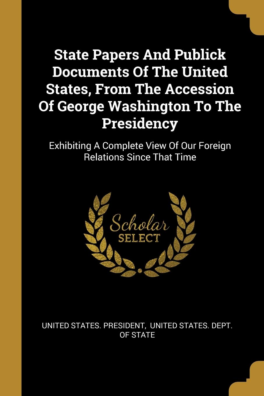 State Papers And Publick Documents Of The United States, From The Accession Of George Washington To The Presidency: Exhibiting A Complete View Of Our Foreign Relations Since That Time Politics & History