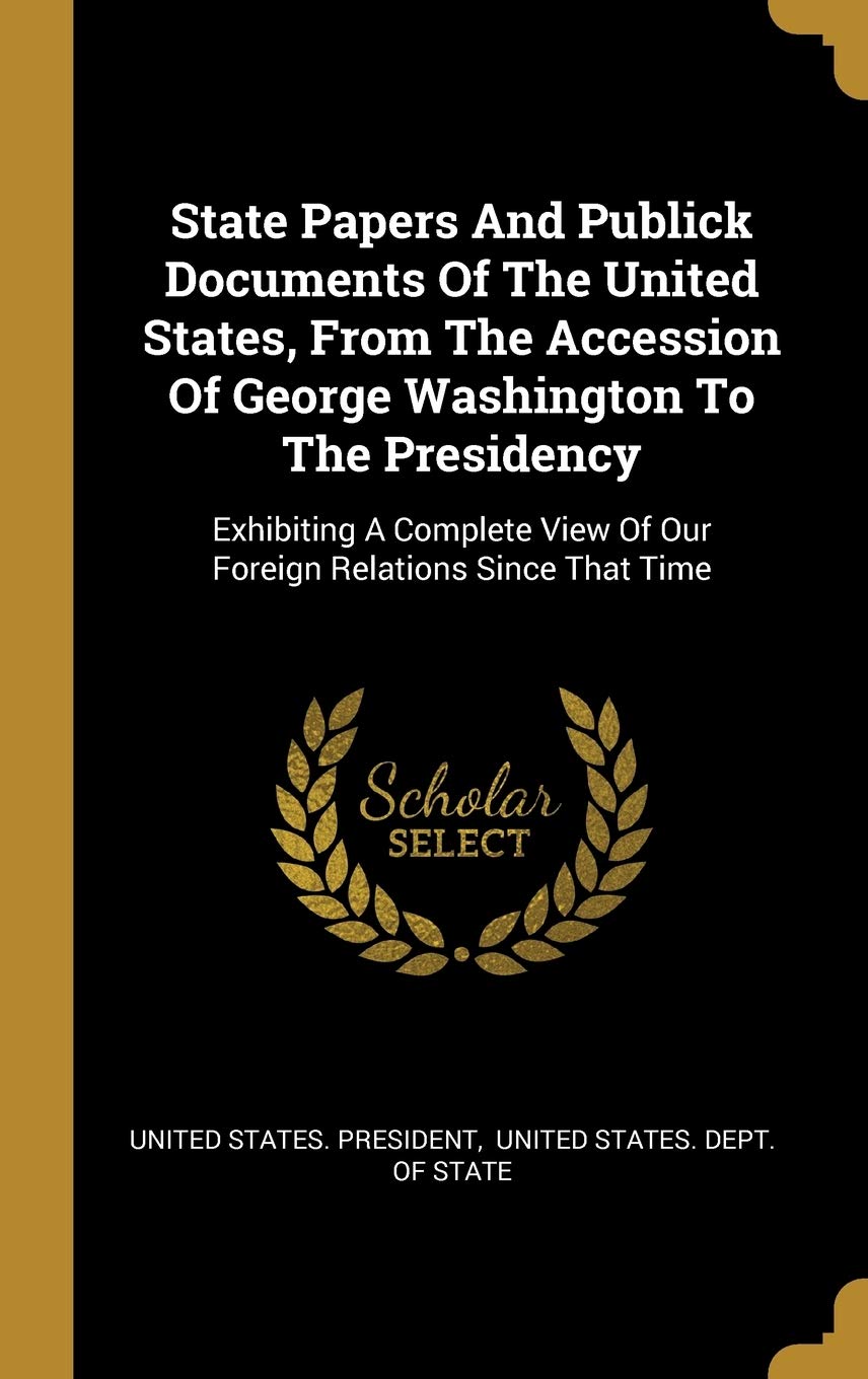 State Papers And Publick Documents Of The United States, From The Accession Of George Washington To The Presidency: Exhibiting A Complete View Of Our Foreign Relations Since That Time Politics & History