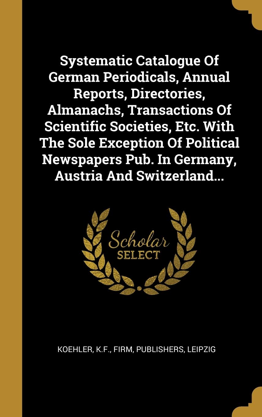 Systematic Catalogue Of German Periodicals, Annual Reports, Directories, Almanachs, Transactions Of Scientific Societies, Etc. With The Sole Exception Politics & History